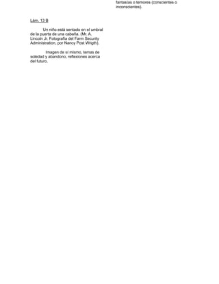 fantasías o temores (conscientes o
                                               inconscientes).


   Lám. 13 B

          Un niño está sentado en el umbral
    de la puerta de una cabaña. (Mr. A.
    Lincoln Jr. Fotografía del Farm Security
    Administration, por Nancy Post Wrigth).

            Imagen de sí mismo, temas de
    soledad y abandono, reflexiones acerca
    del futuro. 
 