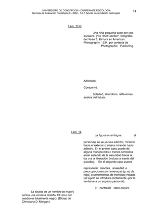UNIVERSIDAD DE CONCEPCION - CARRERA DE PSICOLOGIA
                                                                                                          
                                                                                                          14 


             Técnicas de Evaluación Psicológica II - 2002 - T.A.T. Apunte de circulación restringida




                                                Lám. 13 G

    
                                                                 Una niña pequeña sube por una
                                                                escalera. ("To Roof Garden", fotografía
                                                                de Hisao E. Kimura en American
                                                                Photography, 1934, por cortesía de 
                                                                              Photographic Publishing 




                                                                American

                                                                Company).

                                                                      Soledad, abandono, reflexiones


        
                                                      acerca del futuro.











                                                   Lám. 14 
                                                                           La figura es ambigua:          el 

                                                                personaje se ve ya sea adentro, mirando
                                                                hacia el exterior o afuera mirando hacia
                                                                adentro. En el primer caso puede de
                                                                alguna manera más o menos simbólica
                                                                estar saliendo de la oscuridad hacia la.
                                                                luz o a la liberación (incluso a través del 
                                                                suicidio). En el segundo caso puede 

                                                                representar temores, ansiedad o
                                                                preocupaciones por amenazas (p. ej. de
                                                                robo) o sentimientos de intimidad violada
                                                                (el sujeto se introduce ilícitamente -por la
                                                                ventana- a un espacio personal).

                                                                          El contraste claro-oscuro 
            La silueta de un hombre (o mujer)                   
                                                                
    contra una ventana abierta. El resto del
    cuadro es totalmente negro. (Dibujo de
                                                                
                                                                
    Christiana D. Morgan).                                      
 