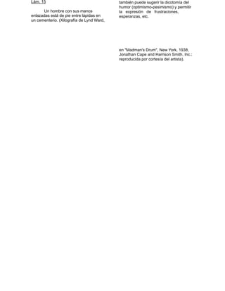 Lám. 15                                    también puede sugerir la dicotomía del

         Un hombre con sus manos
                                               humor (optimismo-pesimismo) y permitir
                                               la expresión de frustraciones,
    enlazadas está de pie entre lápidas en     esperanzas, etc.


    un cementerio. (Xilografía de Lynd Ward,   
                                               
                                               
                                               
                                               
                                               
                                               
                                               
                                               en "Madman's Drum", New York, 1938,
                                               Jonathan Cape and Harrison Smith, Inc.;
                                               reproducida por cortesía del artista). 
 