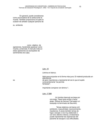 UNIVERSIDAD DE CONCEPCION - CARRERA DE PSICOLOGIA
                                                                                                        
                                                                                                        15 


             Técnicas de Evaluación Psicológica II - 2002 - T.A.T. Apunte de circulación restringida



                                                                      

           En general, puede considerarse
    como provocadora de la actitud ante la
    muerte. También proporciona al sujeto la
    ocasión de señalar cualquier persona de

   su ambiente




                      como objetivo de 
    agresiones, haciéndola aparecer como
    muerta y enterrada. A menudo indica si
    estas agresiones se acompañan de
    sentimientos de culpa.









                                                   Lám. 16

        
                                                    Lámina en blanco.

                                                   Apta para proyectar en la forma más pura. El material producido en
                                                    esta lámina
    es                                              de gran importancia y representa tal vez lo que el sujeto
                                                    conscientemente "se permite
                                                    fantasear".

                                                   Importante comparar con lámina 1.


                                                   Lám. 17 BM

                                                                       Un hombre desnudo se trepa por
                                                                una soga. Trepa hacia arriba o hacia
                                                                abajo. (Dibujo de Samuel Thal según un
                                                                bosquejo no terminado de Daumier).

                                                                        Temas relativos a la fuerza viril:
                                                                exhibición, masculinidad, reconocimiento,
                                                                impotencia. A veces también temas de
                                                                fuga o escape: si es muy elaborado o
                                                                con tono afectivo intenso, el desenlace
                                                                puede representar las esperanzas del
                                                                paciente de escapar a sus dificultades. 
 