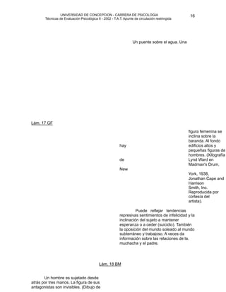 UNIVERSIDAD DE CONCEPCION - CARRERA DE PSICOLOGIA
                                                                                                        
                                                                                                        16 


             Técnicas de Evaluación Psicológica II - 2002 - T.A.T. Apunte de circulación restringida

                                                                         


                                                                        
                                                                         

                                                                        
 puente sobre el agua. Una 
                                                                         Un
        




    Lám. 17 GF

                                                                       
                                figura femenina se
                                                                                                        inclina sobre la
                                                                                                        baranda. Al fondo
                                                                hay                                     edificios altos y
                                                                                                        pequeñas figuras de
                                                                                                        hombres. (Xilografía
                                                                de                                      Lynd Ward en
                                                                                                        Madman's Drum,
                                                                New
                                                                                                        York, 1938,
                                                                                                        Jonathan Cape and
                                                                                                        Harrison
                                                                                                        Smith, Inc.
                                                                                                        Reproducida por
                                                                                                        cortesía del
                                                                                                        artista).

                                                                         Puede reflejar tendencias
         
                                                      represivas sentimientos de infelicidad y la
                                                                inclinación del sujeto a mantener
                                                                esperanza o a ceder (suicidio). También
                                                                la oposición del mundo soleado al mundo
                                                                subterráneo y trabajoso. A veces da
                                                                información sobre las relaciones de la.
                                                                muchacha y el padre.




                                                 Lám. 18 BM


          Un hombre es sujetado desde
    atrás por tres manos. La figura de sus
    antagonistas son invisibles. (Dibujo de
 