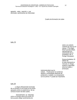 UNIVERSIDAD DE CONCEPCION - CARRERA DE PSICOLOGIA
                                                                                                         
                                                                                                         17 


           Técnicas de Evaluación Psicológica II - 2002 - T.A.T. Apunte de circulación restringida



   agresión, celos, reacción a ser
    dominado, sentimientos de inferioridad.


                                                                      

                                                                      
 de formación de nubes 
                                                                       Cuadro
     




    Lám. 19

                                                                 
                                   sobre una cabaña
                                                                                                     cubierta de nieve en el
                                                                                                     campo. ("The Night
                                                                                                     Wind" por Burchfield,
                                                                                                     reproducida con
                                                                                                     autorización de su
                                                                                                     propietario, Mr. A.
                                                                                                     Conger Goodyear).

                                                                                                    Escena fantástica. El
                                                                                                     interior de
                                                                                                     la casa representa a
                                                                                                     menudo un refugio,
                                                                                                     quietud y seguridad
                                                                                                     ante los males o
                                                                                                     amenazas
                                                              (sobrenaturales) que la
                                                              rodean. Puede poner en evidencia
                                                              deseos o necesidades afectivas de
                                                              protección y cuidado. La comparación
                                                              con la Lámina 11 puede ser importante.




   Lám. 20

          La figura difusamente iluminada
    de un hombre (o una mujer) en la noche
    apoyada contra un poste de luz. No se
    conoce el autor de este cuadro.

          Generalmente se interpreta
    como un hombre solo en la noche. El
    tema puede reflejar sentimientos de
 