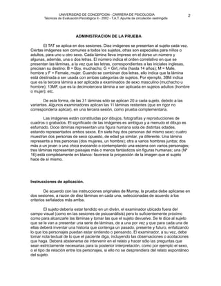 UNIVERSIDAD DE CONCEPCION - CARRERA DE PSICOLOGIA
                                                                                                     
                                                                                                     2 


           Técnicas de Evaluación Psicológica II - 2002 - T.A.T. Apunte de circulación restringida




                                ADMINISTRACION DE LA PRUEBA

          El TAT se aplica en dos sesiones. Diez imágenes se presentan al sujeto cada vez.
    Ciertas imágenes son comunes a todos los sujetos, otras son especiales para niños o
    adultos, para uno u otro sexo. Cada lámina lleva impreso en el dorso un número y
    algunas, además, una o dos letras. El número indica el orden correlativo en que se
    presentan las láminas, a la vez que las letras, correspondientes a las iniciales inglesas,
    precisan su destino: B = Boy, muchacho; G = Girl, niña (hasta 14 años); M = Male,
    hombre y F = Female, mujer. Cuando se combinan dos letras, ello indica que la lámina
    está destinada a ser usada con ambas categorías de sujetos. Por ejemplo, 3BM indica
    que es la tercera lámina a ser aplicada a examinados de sexo masculino (muchacho u
    hombre); 13MF, que es la decimotercera lámina a ser aplicada en sujetos adultos (hombre
    o mujer); etc.

          De esta forma, de las 31 láminas sólo se aplican 20 a cada sujeto, debido a las
    variantes. Algunos examinadores aplican las 11 láminas restantes (que en rigor no
    correspondería aplicar), en una tercera sesión, como prueba complementaria.

           Las imágenes están constituidas por dibujos, fotografías y reproducciones de
    cuadros o grabados. El significado de las imágenes es ambiguo y a menudo el dibujo es
    esfumado. Doce láminas representan una figura humana sola de distintas edades,
    estando representados ambos sexos. En siete hay dos personas del mismo sexo; cuatro
    muestran dos personas de sexo opuesto, de edad ya similar, ya diferente. Una lámina
    representa a tres personas (dos mujeres, un hombre); otra a varios hombres juntos; dos
    más a un joven o una chica evocando o contemplando una escena con varios personajes;
    tres láminas representan paisajes más o menos fantásticos sin figuras humanas; una (Nº
    16) está completamente en blanco: favorece la proyección de la imagen que el sujeto
    hace de sí mismo.





   Instrucciones de aplicación.

           De acuerdo con las instrucciones originales de Murray, la prueba debe aplicarse en
    dos sesiones, a razón de diez láminas en cada una, seleccionadas de acuerdo a los
    criterios señalados más arriba.

           El sujeto debería estar tendido en un diván, el examinador ubicado fuera del
    campo visual (como en las sesiones de psicoanálisis) pero lo suficientemente próximo
    como para alcanzarle las láminas y tomar las que el sujeto devuelve. Se le dice al sujeto
    que se le van a presentar una serie de láminas, de a una por vez y que para cada una de
    ellas deberá inventar una historia que contenga un pasado, presente y futuro, enfatizando
    lo que los personajes puedan estar sintiendo o pensando. El examinador, a su vez, debe
    tomar nota textual de lo que el paciente diga, incluyendo las observaciones o acotaciones
    que haga. Deberá abstenerse de intervenir en el relato y hacer sólo las preguntas que
    sean estrictamente necesarias para la posterior interpretación, como por ejemplo el sexo,
    o el tipo de relación entre los personajes, si ello no se desprendiera del relato espontáneo
    del sujeto. 
 