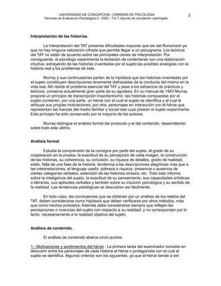 UNIVERSIDAD DE CONCEPCION - CARRERA DE PSICOLOGIA
                                                                                                     
                                                                                                     3 


           Técnicas de Evaluación Psicológica II - 2002 - T.A.T. Apunte de circulación restringida




   Interpretación de las historias.

            La interpretación del TAT presenta dificultades mayores que las del Rorschach ya
    que no hay ninguna valoración cifrada que permita llegar a un psicograma. Los teóricos
    del TAT no están de acuerdo sobre las principales claves de interpretación. Por
    consiguiente, el psicólogo experimenta la tentación de contentarse con una elaboración
    intuitiva, extrayendo de las historias inventadas por el sujeto las posibles analogías con la
    historia real y los problemas de este.

           Murray y sus continuadores parten de la hipótesis que las historias inventadas por
    el sujeto constituyen descripciones levemente disfrazadas de la conducta del mismo en la
    vida real. Allí reside el problema esencial del TAT y pese a los esfuerzos de prácticos y
    teóricos, conserva actualmente gran parte de su agudeza. En su manual de 1943 Murray
    propone un principio de transcripción importantísimo: las historias compuestas por el
    sujeto contienen, por una parte, un héroe con el cual el sujeto se identifica y al cual le
    atribuye sus propias motivaciones; por otra, personajes en interacción con el héroe que
    representan las fuerzas del medio familiar y social real cuya presión el sujeto experimenta.
    Este principio ha sido conservado por la mayoría de los autores.

          Murray distingue el análisis formal del protocolo y el del contenido, desarrollando
    sobre todo este último.


   Análisis formal

            Estudia la comprensión de la consigna por parte del sujeto, el grado de su
    cooperación en la prueba, la exactitud de su percepción de cada imagen, la construcción
    de las historias, su coherencia, su concisión, su riqueza de detalles, grado de realidad,
    estilo, falta de una fase de la historia, tendencia a las descripciones alegóricas más que a
    las interpretaciones, el lenguaje usado: pobreza o riqueza, presencia o ausencia de
    ciertas categorías verbales, extensión de las historias sintaxis, etc. Todo esto informa
    sobre la inteligencia del sujeto, la exactitud de su pensamiento, sus capacidades artísticas
    o literarias, sus aptitudes verbales y también sobre su intuición psicológica y su sentido de
    la realidad. Las tendencias patológicas se descubren así fácilmente.

           En todo caso, las conclusiones que se obtienen por un análisis de los relatos del
    TAT, deben considerarse como hipótesis que deben verificarse por otros métodos, más
    que como hechos probados. Además debe considerarse siempre que reflejan las
    percepciones o vivencias del sujeto con respecto a su realidad, y no corresponden por lo
    tanto, necesariamente a la realidad objetiva del sujeto.


   Análisis de contenido.

          El análisis de contenido abarca cinco puntos:

   1.- Motivaciones y sentimientos del héroe : La primera tarea del examinador consiste en
    descubrir entre los personajes de cada historia al héroe o protagonista con el cual el
    sujeto se identifica. Algunos criterios son los siguientes, ya que el héroe tiende a ser: 
 