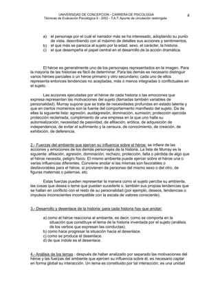 UNIVERSIDAD DE CONCEPCION - CARRERA DE PSICOLOGIA
                                                                                                     
                                                                                                     4 


           Técnicas de Evaluación Psicológica II - 2002 - T.A.T. Apunte de circulación restringida

                


               
                
 personaje por el cuál el narrador más se ha interesado, adoptando su punto
           a)   el

          b)
                de vista, describiendo con el máximo de detalles sus acciones y sentimientos.
                el que más se parezca al sujeto por la edad, sexo, el carácter, la historia.
           c)   el que desempeña el papel central en el desarrollo de la acción dramática. 



           El héroe es generalmente uno de los personajes representados en la imagen. Para
    la mayoría de las historias es fácil de determinar. Para las demás es necesario distinguir
    varios héroes parciales o un héroe primario y otro secundario; cada uno de ellos
    representa entonces tendencias no aceptadas, más o menos integradas o conflictuales en
    el sujeto.

           Las acciones ejecutadas por el héroe de cada historia o las emociones que
    expresa representan las motivaciones del sujeto (llamadas también variables de
    personalidad). Murray supone que se trata de necesidades profundas en estado latente y
    que en ciertos momentos son la fuente del comportamiento manifiesto del sujeto. Da de
    ellas la siguiente lista: agresión, auotagresión, dominación, sumisión, protección ejercida
    protección reclamada, cumplimiento de una empresa en la que uno halla su
    autorrealización, necesidad de pasividad, de afiliación, erótica, de adquisición de
    independencia, de evitar el sufrimiento y la censura, de conocimiento, de creación, de
    exhibición, de deferencia.


   2.- Fuerzas del ambiente que ejercen su influencia sobre el héroe: se infiere de las
    acciones y emociones de los demás personajes de la historia. La lista de Murray es la
    siguiente: afiliación, agresión, dominación, rechazo, protección, falta o pérdida de algo que
    el héroe necesita, peligro físico. El mismo ambiente puede ejercer sobre el héroe una o
    varias influencias diferentes. Conviene anotar si las mismas son favorables o
    desfavorables para el héroe, si provienen de personas del mismo sexo o del otro, de
    figuras maternas o paternas, etc.

           Estas fuerzas pueden representar la manera como el sujeto percibe su ambiente,
    las cosas que desea o teme que puedan sucederle o, también sus propias tendencias que
    se hallan en conflicto con el resto de su personalidad (por ejemplo, deseos, tendencias o
    impulsos inconscientes incompatible con la escala de valores consciente).


   3.- Desarrollo y desenlace de la historia: para cada historia hay que anotar:

          a) como el héroe reacciona al ambiente, es decir, como se comporta en la
               situación que constituye el tema de la historia inventada por el sujeto (análisis
               de los verbos que expresan las conductas).
           b) como hace progresar la situación hacia el desenlace.
           c) como se produce el desenlace.
           d) de que índole es el desenlace.


   4.- Análisis de los temas : después de haber analizado por separado las motivaciones del
    héroe y las fuerzas del ambiente que ejercen su influencia sobre él, es necesario captar
    en forma global su interacción. Un tema es constituido por tal interacción, es una unidad 
 