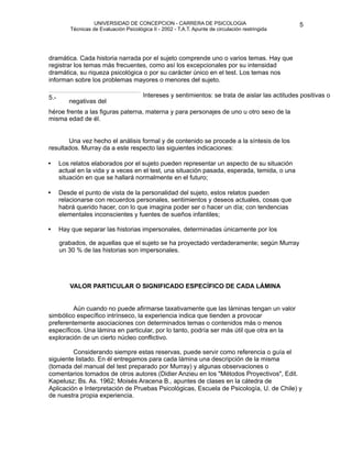UNIVERSIDAD DE CONCEPCION - CARRERA DE PSICOLOGIA
                                                                                                        
                                                                                                        5 


              Técnicas de Evaluación Psicológica II - 2002 - T.A.T. Apunte de circulación restringida




   dramática. Cada historia narrada por el sujeto comprende uno o varios temas. Hay que
    registrar los temas más frecuentes, como así los excepcionales por su intensidad
    dramática, su riqueza psicológica o por su carácter único en el test. Los temas nos
    informan sobre los problemas mayores o menores del sujeto. 

                                            
                                             Intereses y sentimientos: se trata de aislar las actitudes positivas o
    5.-

            negativas del 
    héroe frente a las figuras paterna, materna y para personajes de uno u otro sexo de la
    misma edad de él.


          Una vez hecho el análisis formal y de contenido se procede a la síntesis de los
    resultados. Murray da a este respecto las siguientes indicaciones: 

         
 relatos elaborados por el sujeto pueden representar un aspecto de su situación
          Los


    •
          actual en la vida y a veces en el test, una situación pasada, esperada, temida, o una
          situación en que se hallará normalmente en el futuro;

         
 el punto de vista de la personalidad del sujeto, estos relatos pueden
          Desde


    •
          relacionarse con recuerdos personales, sentimientos y deseos actuales, cosas que

         habrá querido hacer, con lo que imagina poder ser o hacer un día; con tendencias
          elementales inconscientes y fuentes de sueños infantiles;

         
 que separar las historias impersonales, determinadas únicamente por los 
    •
    Hay

         grabados, de aquellas que el sujeto se ha proyectado verdaderamente; según Murray
          un 30 % de las historias son impersonales.





             VALOR PARTICULAR O SIGNIFICADO ESPECÍFICO DE CADA LÁMINA


            Aún cuando no puede afirmarse taxativamente que las láminas tengan un valor
    simbólico específico intrínseco, la experiencia indica que tienden a provocar
    preferentemente asociaciones con determinados temas o contenidos más o menos
    específicos. Una lámina en particular, por lo tanto, podría ser más útil que otra en la
    exploración de un cierto núcleo conflictivo.

            Considerando siempre estas reservas, puede servir como referencia o guía el
    siguiente listado. En él entregamos para cada lámina una descripción de la misma
    (tomada del manual del test preparado por Murray) y algunas observaciones o
    comentarios tomados de otros autores (Didier Anzieu en los "Métodos Proyectivos", Edit.
    Kapelusz; Bs. As. 1962; Moisés Aracena B., apuntes de clases en la cátedra de
    Aplicación e Interpretación de Pruebas Psicológicas, Escuela de Psicología, U. de Chile) y
    de nuestra propia experiencia. 
 