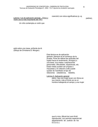 UNIVERSIDAD DE CONCEPCION - CARRERA DE PSICOLOGIA
                                                                                                           
                                                                                                           6 


           Técnicas de Evaluación Psicológica II - 2002 - T.A.T. Apunte de circulación restringida

                                                              


                                                             
                                                              
    
 1 es de aplicación general . Chico y
    Lámina
                                                              coerción) con otros significativos (p. ej.

    
 Un niño contempla un violín que 
                                                                                                                padres). 
    Violín (es la más importante del TAT)







    está sobre una mesa, enfrente de él.
    (Dibujo de Christiana D. Morgan)

   
                                                 Esta lámina es de aplicación
                                                      general. Siempre es el comienzo de la
                                                      prueba. Pone de relieve las actitudes del
                                                      sujeto hacia el rendimiento, (N-logro) o
                                                      una tarea, sus metas o aspiraciones
                                                      personales, dificultades, esperanzas, etc.
                                                      Estas metas pueden ser propias o
                                                      impuestas y en relación a ello puede
                                                      quedar de manifiesto el tipo de
                                                      relaciones (obediencia, rebeldía,
                                                      
 2- Aplicación general
                                                      Lámina
                                                              plano, hay una mujer joven con libros en
                                                              sus manos; más al fondo se ve un
                                                              hombre trabajando el campo y una mujer

                                                              




                                                              que lo mira. (Mural de Leon Kroll,
                                                              reproducido, con permiso especial del
                                                              departamento de Justicia de los
                                                              E.E.U.U.).

 