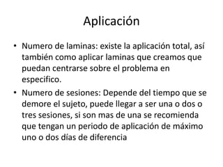 Aplicación
• Numero de laminas: existe la aplicación total, así
también como aplicar laminas que creamos que
puedan centrarse sobre el problema en
especifico.
• Numero de sesiones: Depende del tiempo que se
demore el sujeto, puede llegar a ser una o dos o
tres sesiones, si son mas de una se recomienda
que tengan un periodo de aplicación de máximo
uno o dos días de diferencia
 