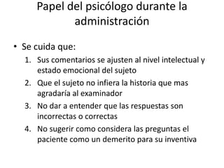 Papel del psicólogo durante la
administración
• Se cuida que:
1. Sus comentarios se ajusten al nivel intelectual y
estado emocional del sujeto
2. Que el sujeto no infiera la historia que mas
agradaría al examinador
3. No dar a entender que las respuestas son
incorrectas o correctas
4. No sugerir como considera las preguntas el
paciente como un demerito para su inventiva
 