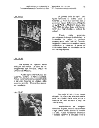 UNIVERSIDAD DE CONCEPCION - CARRERA DE PSICOLOGIA
Técnicas de Evaluación Psicológica II - 2002 - T.A.T. Apunte de circulación restringida
16
Lám. 17 GF Un puente sobre el agua. Una
figura femenina se inclina sobre la
baranda. Al fondo hay edificios altos y
pequeñas figuras de hombres. (Xilografía
de Lynd Ward en Madman's Drum, New
York, 1938, Jonathan Cape and Harrison
Smith, Inc. Reproducida por cortesía del
artista).
Puede reflejar tendencias
represivas sentimientos de infelicidad y la
inclinación del sujeto a mantener
esperanza o a ceder (suicidio). También
la oposición del mundo soleado al mundo
subterráneo y trabajoso. A veces da
información sobre las relaciones de la.
muchacha y el padre.
Lám. 18 BM
Un hombre es sujetado desde
atrás por tres manos. La figura de sus
antagonistas son invisibles. (Dibujo de
Christiana D. Morgan).
Puede representar la fuerza del
Super-Yo, temores de homosexualidad.
Actitud hacia las toxicomanías (ebriedad)
o agresión: historias de ataque, robo,
socorro o arresto. El desenlace puede
ser importante.
Lám. 18 GF
Una mujer aprieta con sus manos
el cuello de otra mujer a la cual parece
estar empujando hacia atrás sobre la
baranda de una escalera. (Dibujo de
Samuel Thal).
Generalmente se interpreta
como dos mujeres, muchas veces madre
e hija: una se pone a atacar o a socorrer
a la otra. Puede representar tendencias
o deseos agresivos o actitudes hacia la
 