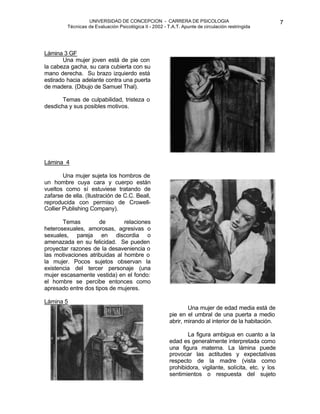 UNIVERSIDAD DE CONCEPCION - CARRERA DE PSICOLOGIA
Técnicas de Evaluación Psicológica II - 2002 - T.A.T. Apunte de circulación restringida
7
Lámina 3 GF
Una mujer joven está de pie con
la cabeza gacha, su cara cubierta con su
mano derecha. Su brazo izquierdo está
estirado hacia adelante contra una puerta
de madera. (Dibujo de Samuel Thal).
Temas de culpabilidad, tristeza o
desdicha y sus posibles motivos.
Lámina 4
Una mujer sujeta los hombros de
un hombre cuya cara y cuerpo están
vueltos como sí estuviese tratando de
zafarse de ella. (Ilustración de C.C. Beall,
reproducida con permiso de Crowell-
Collier Publishing Company).
Temas de relaciones
heterosexuales, amorosas, agresivas o
sexuales, pareja en discordia o
amenazada en su felicidad. Se pueden
proyectar razones de la desaveniencia o
las motivaciones atribuidas al hombre o
la mujer. Pocos sujetos observan la
existencia del tercer personaje (una
mujer escasamente vestida) en el fondo:
el hombre se percibe entonces como
apresado entre dos tipos de mujeres.
Lámina 5
Una mujer de edad media está de
pie en el umbral de una puerta a medio
abrir, mirando al interior de la habitación.
La figura ambigua en cuanto a la
edad es generalmente interpretada como
una figura materna. La lámina puede
provocar las actitudes y expectativas
respecto de la madre (vista como
prohibidora, vigilante, solícita, etc. y los
sentimientos o respuesta del sujeto
 