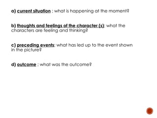 a) current situation ; what is happening at the moment?
b) thoughts and feelings of the character (s); what the
characters are feeling and thinking?
c) preceding events; what has led up to the event shown
in the picture?
d) outcome ; what was the outcome?
 