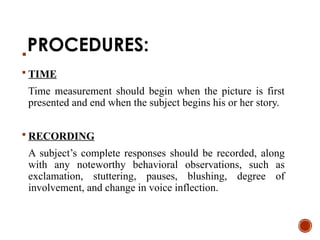 PROCEDURES:

 TIME
Time measurement should begin when the picture is first
presented and end when the subject begins his or her story.
 RECORDING
A subject’s complete responses should be recorded, along
with any noteworthy behavioral observations, such as
exclamation, stuttering, pauses, blushing, degree of
involvement, and change in voice inflection.
 