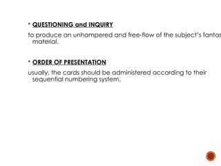  QUESTIONING and INQUIRY
to produce an unhampered and free-flow of the subject’s fantas
material.
 ORDER OF PRESENTATION
usually, the cards should be administered according to their
sequential numbering system.
 