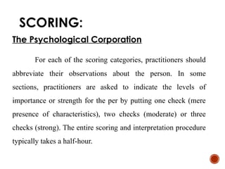 SCORING:
The Psychological Corporation
For each of the scoring categories, practitioners should
abbreviate their observations about the person. In some
sections, practitioners are asked to indicate the levels of
importance or strength for the per by putting one check (mere
presence of characteristics), two checks (moderate) or three
checks (strong). The entire scoring and interpretation procedure
typically takes a half-hour.
 