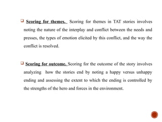  Scoring for themes. Scoring for themes in TAT stories involves
noting the nature of the interplay and conflict between the needs and
presses, the types of emotion elicited by this conflict, and the way the
conflict is resolved.
 Scoring for outcome. Scoring for the outcome of the story involves
analyzing how the stories end by noting a happy versus unhappy
ending and assessing the extent to which the ending is controlled by
the strengths of the hero and forces in the environment.
 
