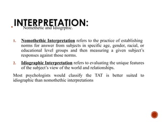 INTERPRETATION:
 Nomethetic and Idiogrphic.
1. Nomothethic Interpretation refers to the practice of establishing
norms for answer from subjects in specific age, gender, racial, or
educational level groups and then measuring a given subject’s
responses against those norms.
2. Idiographic Interpretation refers to evaluating the unique features
of the subject’s view of the world and relationships.
Most psychologists would classify the TAT is better suited to
idiographic than nomothethic interpretations
 
