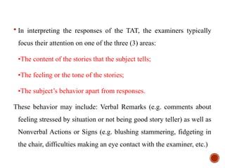  In interpreting the responses of the TAT, the examiners typically
focus their attention on one of the three (3) areas:
•The content of the stories that the subject tells;
•The feeling or the tone of the stories;
•The subject’s behavior apart from responses.
These behavior may include: Verbal Remarks (e.g. comments about
feeling stressed by situation or not being good story teller) as well as
Nonverbal Actions or Signs (e.g. blushing stammering, fidgeting in
the chair, difficulties making an eye contact with the examiner, etc.)
 