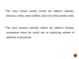  The story content usually reveals the subject’s attitudes,
fantasies, wishes, inner conflicts, and view of the outside world.
 The story structure typically reflects the subject’s feelings,
assumptions about the world, and an underlying attitude of
optimism or pessimism.
 