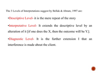 The 3 Levels of Interpretations suggest by Bellak & Abram, 1997 are:
•Descriptive Level- it is the mere repeat of the story
•Interpretative Level- It extends the descriptive level by an
alteration of it [if one does the X, then the outcome will be Y.].
•Diagnostic Level- It is the further extension I that an
interference is made about the client.
 