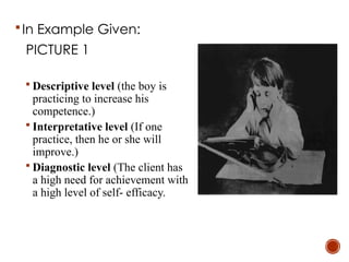 In Example Given:
PICTURE 1
 Descriptive level (the boy is
practicing to increase his
competence.)
 Interpretative level (If one
practice, then he or she will
improve.)
 Diagnostic level (The client has
a high need for achievement with
a high level of self- efficacy.
 