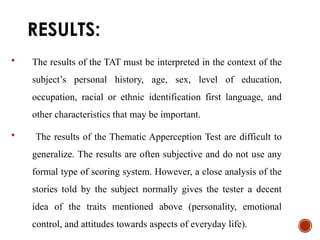 RESULTS:
 The results of the TAT must be interpreted in the context of the
subject’s personal history, age, sex, level of education,
occupation, racial or ethnic identification first language, and
other characteristics that may be important.
 The results of the Thematic Apperception Test are difficult to
generalize. The results are often subjective and do not use any
formal type of scoring system. However, a close analysis of the
stories told by the subject normally gives the tester a decent
idea of the traits mentioned above (personality, emotional
control, and attitudes towards aspects of everyday life).
 
