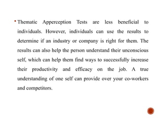  Thematic Apperception Tests are less beneficial to
individuals. However, individuals can use the results to
determine if an industry or company is right for them. The
results can also help the person understand their unconscious
self, which can help them find ways to successfully increase
their productivity and efficacy on the job. A true
understanding of one self can provide over your co-workers
and competitors.
 