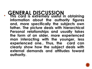 GENERAL DISCUSSION
 This card is extremely useful in obtaining
information about the authority figures
and, more specifically the subjects own
father. The picture deals with hierarchical
Personal relationships and usually takes
the form of an older, more experienced
man interacting with the younger, less
experienced one.. Thus, the card can
clearly show how the subject deals with
external demands and attitudes toward
authority.
 