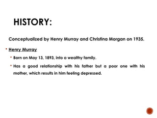 HISTORY:
Conceptualized by Henry Murray and Christina Morgan on 1935.
 Henry Murray
 Born on May 13, 1893, into a wealthy family.
 Has a good relationship with his father but a poor one with his
mother, which results in him feeling depressed.
 