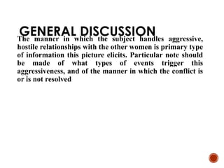 GENERAL DISCUSSION
The manner in which the subject handles aggressive,
hostile relationships with the other women is primary type
of information this picture elicits. Particular note should
be made of what types of events trigger this
aggressiveness, and of the manner in which the conflict is
or is not resolved
 