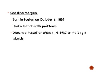  Christina Morgan
- Born in Boston on October 6, 1887
- Had a lot of health problems.
- Drowned herself on March 14, 1967 at the Virgin
Islands
 