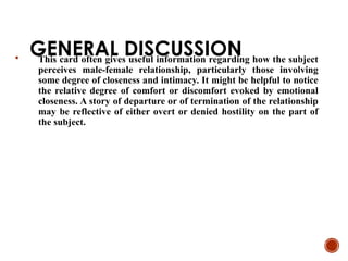 GENERAL DISCUSSION
 This card often gives useful information regarding how the subject
perceives male-female relationship, particularly those involving
some degree of closeness and intimacy. It might be helpful to notice
the relative degree of comfort or discomfort evoked by emotional
closeness. A story of departure or of termination of the relationship
may be reflective of either overt or denied hostility on the part of
the subject.
 
