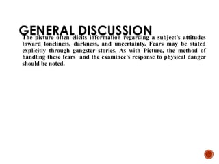 GENERAL DISCUSSION
The picture often elicits information regarding a subject’s attitudes
toward loneliness, darkness, and uncertainty. Fears may be stated
explicitly through gangster stories. As with Picture, the method of
handling these fears and the examinee’s response to physical danger
should be noted.
 