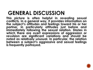 GENERAL DISCUSSION
This picture is often helpful in revealing sexual
conflicts. In a general way, it provides information on
the subject’s attitudes and feelings toward his or her
partner, in particularly attitudes just before and
immediately following the sexual relation. Stories in
which there are overt expressions of aggression or
revulsion are significant variations and should be
noted as relatively unusual. In particular, the relation
between a subject’s aggressive and sexual feelings
is frequently portrayed.
 