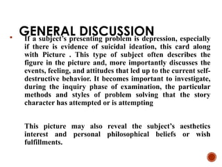 GENERAL DISCUSSION
 If a subject’s presenting problem is depression, especially
if there is evidence of suicidal ideation, this card along
with Picture . This type of subject often describes the
figure in the picture and, more importantly discusses the
events, feeling, and attitudes that led up to the current self-
destructive behavior. It becomes important to investigate,
during the inquiry phase of examination, the particular
methods and styles of problem solving that the story
character has attempted or is attempting
This picture may also reveal the subject’s aesthetics
interest and personal philosophical beliefs or wish
fulfillments.
 