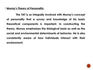  Murray’s Theory of Personality
The TAT is so integrally involved with Murray’s concept
of personality that a survey and knowledge of his basic
theoretical components is important. In constructing the
theory, Murray emphasizes the biological basis as well as the
social and environmental determinants of behavior. He is also
consistently aware of how individuals interact with their
environment.
 
