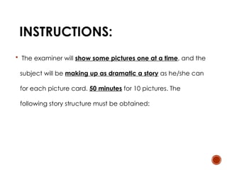 INSTRUCTIONS:
 The examiner will show some pictures one at a time, and the
subject will be making up as dramatic a story as he/she can
for each picture card. 50 minutes for 10 pictures. The
following story structure must be obtained:
 