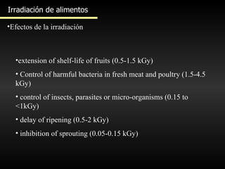 Irradiación de alimentos Efectos de la irradiación extension of shelf-life of fruits (0.5-1.5 kGy)  Control of harmful bacteria in fresh meat and poultry (1.5-4.5 kGy)  control of insects, parasites or micro-organisms (0.15 to <1kGy)  delay of ripening (0.5-2 kGy)  inhibition of sprouting (0.05-0.15 kGy)  