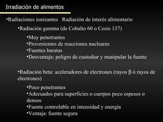 Irradiación de alimentos Radiaciones ionizantes Radiación de interés alimentario Radiación gamma (de Cobalto 60 o Cesio 137) Muy penetrantes Provenientes de reacciones nucleares Fuentes baratas Desventaja: peligro de custodiar y manipular la fuente Radiación beta: aceleradores de electrones (rayos    ó rayos de electrones) Poco penetrantes Adecuados para superficies o cuerpos poco espesos o densos Fuente controlable en intensidad y energia Ventaja: fuente segura 