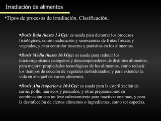 Irradiación de alimentos Tipos de procesos de irradiación. Clasificación. Dosis Baja (hasta 1 kGy):  es usada para demorar los procesos fisiológicos, como maduración y senescencia de frutas frescas y vegetales, y para controlar insectos y parásitos en los alimentos. Dosis Media (hasta 10 kGy):  es usada para reducir los microorganismos patógenos y descomponedores de distintos alimentos; para mejorar propiedades tecnológicas de los alimentos, como reducir los tiempos de cocción de vegetales deshidratados; y para extender la vida en anaquel de varios alimentos.  Dosis Alta (superior a 10 kGy):  es usada para la esterilización de carne, pollo, mariscos y pescados, y otras preparaciones en combinación con un leve calentamiento para inactivar enzimas, y para la desinfección de ciertos alimentos o ingredientes, como ser especias.  