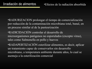 Irradiación de alimentos Efectos de la radiación absorbida RADURIZACION prolongar el tiempo de comercialización por reducción de la contaminación microbiana total, banal, en un proceso similar al de la pasteurización  RADICIDACIÓN controlar el desarrollo de microorganismos patógenos no esporulados (excepto virus), tales como Salmonella en pollo y huevos RADAPERTIZACIÓN esterilizar alimentos, es decir, aplicar un tratamiento capaz de conservarlos sin desarrollo microbiano, a temperatura ambiente durante años, lo cual se asemeja a la esterilización comercial 