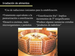 Irradiación de alimentos Uso de radiaciones ionizantes para la estabilización. Tratamiento equivalente a la pasteurización o esterilización Desactiva enzimas, mata microorganismos y parásitos “ Esterilización fría”: Implica incrementos de Tª insignificantes Produce algunas sustancias extrañas “productos de radiolisis” 