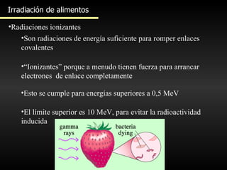Irradiación de alimentos Radiaciones ionizantes Son radiaciones de energía suficiente para romper enlaces covalentes “ Ionizantes” porque a menudo tienen fuerza para arrancar electrones  de enlace completamente Esto se cumple para energías superiores a 0,5 MeV El límite superior es 10 MeV, para evitar la radioactividad inducida  
