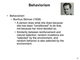 10
Behaviorism
• Behaviorism
– Burrhus Skinner (1938)
• A person does what she does because
she has been "conditioned" to do that,
not because her mind decided so.
• Similarity between reinforcement and
natural selection: random mutations are
"selected" by the environment, and
random behavior is also selected by the
environment.
 