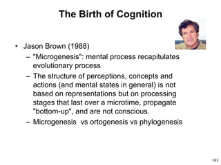 103
The Birth of Cognition
• Jason Brown (1988)
– "Microgenesis": mental process recapitulates
evolutionary process
– The structure of perceptions, concepts and
actions (and mental states in general) is not
based on representations but on processing
stages that last over a microtime, propagate
"bottom-up", and are not conscious.
– Microgenesis vs ortogenesis vs phylogenesis
 