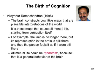 107
The Birth of Cognition
• Vilayanur Ramachandran (1998)
– The brain constructs cognitive maps that are
plausible interpretations of the world
– It is those maps that cause all mental life,
starting from perception itself
– For example, the limb is no longer there, but
its representation in the brain is still there,
and thus the person feels it as if it were still
there
– All mental life could be "phantom", because
that is a general behavior of the brain
 