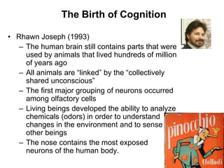 108
The Birth of Cognition
• Rhawn Joseph (1993)
– The human brain still contains parts that were
used by animals that lived hundreds of million
of years ago
– All animals are “linked” by the “collectively
shared unconscious”
– The first major grouping of neurons occurred
among olfactory cells
– Living beings developed the ability to analyze
chemicals (odors) in order to understand
changes in the environment and to sense
other beings
– The nose contains the most exposed
neurons of the human body.
 