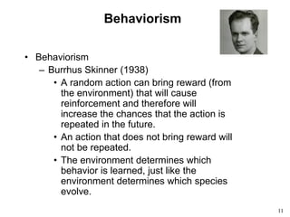 11
Behaviorism
• Behaviorism
– Burrhus Skinner (1938)
• A random action can bring reward (from
the environment) that will cause
reinforcement and therefore will
increase the chances that the action is
repeated in the future.
• An action that does not bring reward will
not be repeated.
• The environment determines which
behavior is learned, just like the
environment determines which species
evolve.
 