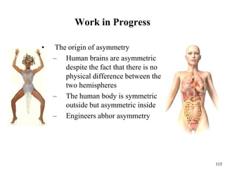 115
Work in Progress
• The origin of asymmetry
– Human brains are asymmetric
despite the fact that there is no
physical difference between the
two hemispheres
– The human body is symmetric
outside but asymmetric inside
– Engineers abhor asymmetry
 