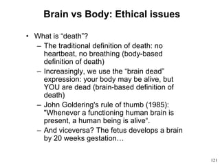 121
Brain vs Body: Ethical issues
• What is “death”?
– The traditional definition of death: no
heartbeat, no breathing (body-based
definition of death)
– Increasingly, we use the “brain dead”
expression: your body may be alive, but
YOU are dead (brain-based definition of
death)
– John Goldering's rule of thumb (1985):
"Whenever a functioning human brain is
present, a human being is alive“.
– And viceversa? The fetus develops a brain
by 20 weeks gestation…
 